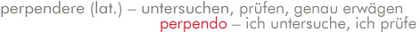 perpendere (lat.) - untersuchen, prüfen, genau erwägen. perpendo - ich untersuche, ich prüfe